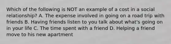 Which of the following is NOT an example of a cost in a social relationship? A. The expense involved in going on a road trip with friends B. Having friends listen to you talk about what's going on in your life C. The time spent with a friend D. Helping a friend move to his new apartment