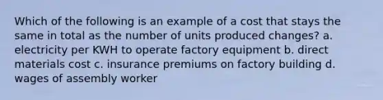 Which of the following is an example of a cost that stays the same in total as the number of units produced changes? a. electricity per KWH to operate factory equipment b. direct materials cost c. insurance premiums on factory building d. wages of assembly worker