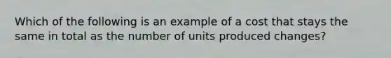 Which of the following is an example of a cost that stays the same in total as the number of units produced changes?