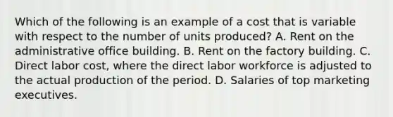 Which of the following is an example of a cost that is variable with respect to the number of units produced? A. Rent on the administrative office building. B. Rent on the factory building. C. Direct labor cost, where the direct labor workforce is adjusted to the actual production of the period. D. Salaries of top marketing executives.