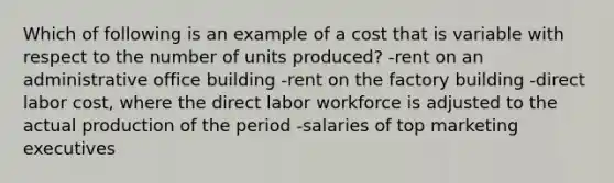 Which of following is an example of a cost that is variable with respect to the number of units produced? -rent on an administrative office building -rent on the factory building -direct labor cost, where the direct labor workforce is adjusted to the actual production of the period -salaries of top marketing executives