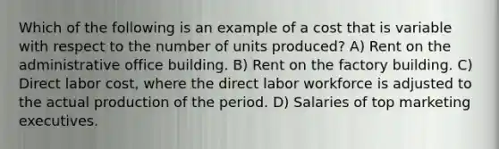 Which of the following is an example of a cost that is variable with respect to the number of units produced? A) Rent on the administrative office building. B) Rent on the factory building. C) Direct labor cost, where the direct labor workforce is adjusted to the actual production of the period. D) Salaries of top marketing executives.