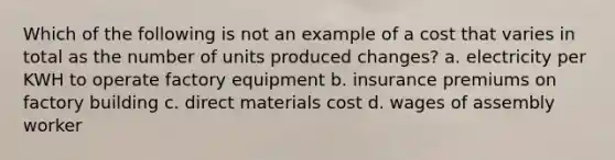 Which of the following is not an example of a cost that varies in total as the number of units produced changes? a. electricity per KWH to operate factory equipment b. insurance premiums on factory building c. direct materials cost d. wages of assembly worker