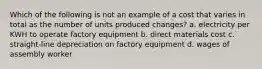 Which of the following is not an example of a cost that varies in total as the number of units produced changes? a. electricity per KWH to operate factory equipment b. direct materials cost c. straight-line depreciation on factory equipment d. wages of assembly worker