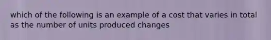 which of the following is an example of a cost that varies in total as the number of units produced changes