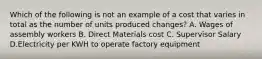 Which of the following is not an example of a cost that varies in total as the number of units produced changes? A. Wages of assembly workers B. Direct Materials cost C. Supervisor Salary D.Electricity per KWH to operate factory equipment