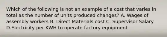 Which of the following is not an example of a cost that varies in total as the number of units produced changes? A. Wages of assembly workers B. Direct Materials cost C. Supervisor Salary D.Electricity per KWH to operate factory equipment