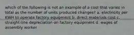 which of the following is not an example of a cost that varies in total as the number of units produced changes? a. electricity per KWH to operate factory equipment b. direct materials cost c. straight-line depreciation on factory equipment d. wages of assembly worker