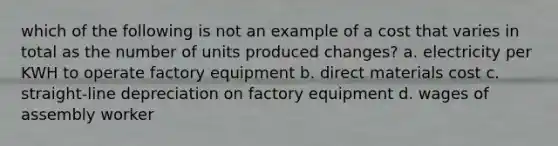 which of the following is not an example of a cost that varies in total as the number of units produced changes? a. electricity per KWH to operate factory equipment b. direct materials cost c. straight-line depreciation on factory equipment d. wages of assembly worker