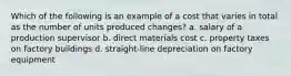 Which of the following is an example of a cost that varies in total as the number of units produced changes? a. salary of a production supervisor b. direct materials cost c. property taxes on factory buildings d. straight-line depreciation on factory equipment