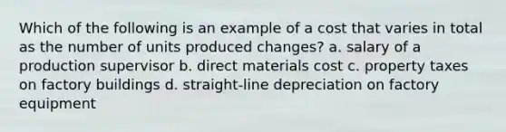 Which of the following is an example of a cost that varies in total as the number of units produced changes? a. salary of a production supervisor b. direct materials cost c. property taxes on factory buildings d. straight-line depreciation on factory equipment