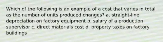 Which of the following is an example of a cost that varies in total as the number of units produced changes? a. straight-line depreciation on factory equipment b. salary of a production supervisor c. direct materials cost d. property taxes on factory buildings