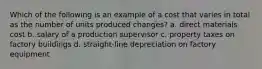 Which of the following is an example of a cost that varies in total as the number of units produced changes? a. direct materials cost b. salary of a production supervisor c. property taxes on factory buildings d. straight-line depreciation on factory equipment