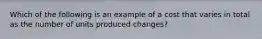 Which of the following is an example of a cost that varies in total as the number of units produced changes?