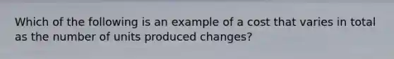 Which of the following is an example of a cost that varies in total as the number of units produced changes?