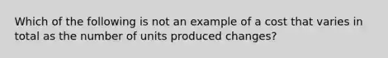 Which of the following is not an example of a cost that varies in total as the number of units produced changes?