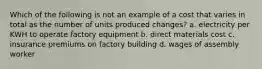 Which of the following is not an example of a cost that varies in total as the number of units produced changes? a. electricity per KWH to operate factory equipment b. direct materials cost c. insurance premiums on factory building d. wages of assembly worker