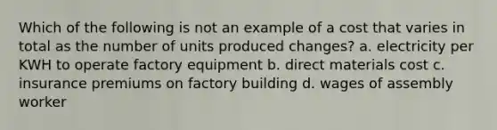 Which of the following is not an example of a cost that varies in total as the number of units produced changes? a. electricity per KWH to operate factory equipment b. direct materials cost c. insurance premiums on factory building d. wages of assembly worker