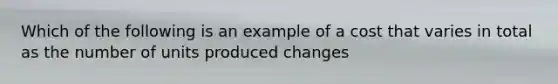 Which of the following is an example of a cost that varies in total as the number of units produced changes