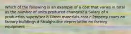 Which of the following is an example of a cost that varies in total as the number of units produced changes? a Salary of a production supervisor b Direct materials cost c Property taxes on factory buildings d Straight-line depreciation on factory equipment