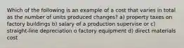 Which of the following is an example of a cost that varies in total as the number of units produced changes? a) property taxes on factory buildings b) salary of a production supervise or c) straight-line depreciation o factory equipment d) direct materials cost