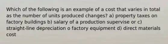 Which of the following is an example of a cost that varies in total as the number of units produced changes? a) property taxes on factory buildings b) salary of a production supervise or c) straight-line depreciation o factory equipment d) direct materials cost