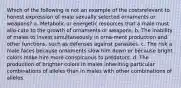 Which of the following is not an example of the costsrelevant to honest expression of male sexually selected ornaments or weapons? a. Metabolic or energetic resources that a male must allo-cate to the growth of ornaments or weapons. b. The inability of males to invest simultaneously in orna-ment production and other functions, such as defenses against parasites. c. The risk a male faces because ornaments slow him down or because bright colors make him more conspicuous to predators. d. The production of brighter colors in males inheriting particular combinations of alleles than in males with other combinations of alleles.