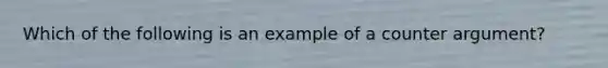 Which of the following is an example of a counter argument?