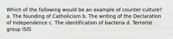 Which of the following would be an example of counter culture? a. The founding of Catholicism b. The writing of the Declaration of Independence c. The identification of bacteria d. Terrorist group ISIS