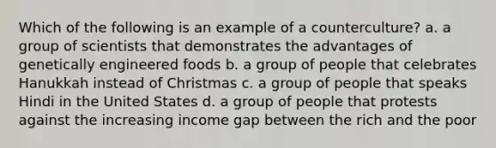 Which of the following is an example of a counterculture? a. a group of scientists that demonstrates the advantages of genetically engineered foods b. a group of people that celebrates Hanukkah instead of Christmas c. a group of people that speaks Hindi in the United States d. a group of people that protests against the increasing income gap between the rich and the poor