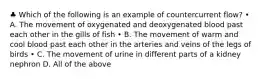 ♣ Which of the following is an example of countercurrent flow? • A. The movement of oxygenated and deoxygenated blood past each other in the gills of fish • B. The movement of warm and cool blood past each other in the arteries and veins of the legs of birds • C. The movement of urine in different parts of a kidney nephron D. All of the above