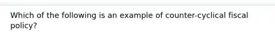 Which of the following is an example of counter-cyclical fiscal policy?