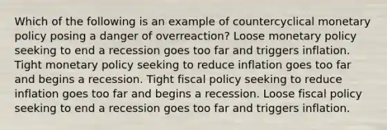 Which of the following is an example of countercyclical monetary policy posing a danger of overreaction? Loose monetary policy seeking to end a recession goes too far and triggers inflation. Tight monetary policy seeking to reduce inflation goes too far and begins a recession. Tight fiscal policy seeking to reduce inflation goes too far and begins a recession. Loose fiscal policy seeking to end a recession goes too far and triggers inflation.