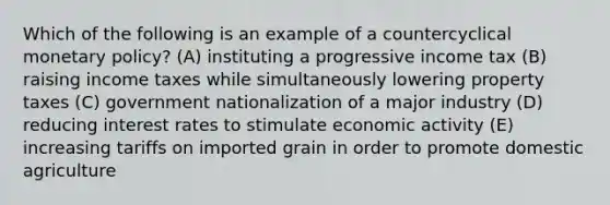 Which of the following is an example of a countercyclical monetary policy? (A) instituting a progressive income tax (B) raising income taxes while simultaneously lowering property taxes (C) government nationalization of a major industry (D) reducing interest rates to stimulate economic activity (E) increasing tariffs on imported grain in order to promote domestic agriculture