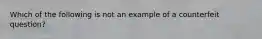 Which of the following is not an example of a counterfeit question?