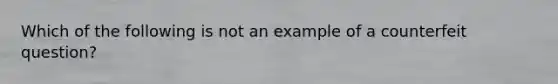 Which of the following is not an example of a counterfeit question?