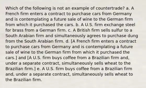 Which of the following is not an example of countertrade? a. A French firm enters a contract to purchase cars from Germany and is contemplating a future sale of wine to the German firm from which it purchased the cars. b. A U.S. firm exchange steel for brass from a German firm. c. A British firm sells sulfur to a South Arabian firm and simultaneously agrees to purchase dung from the South Arabian firm. d. [A French firm enters a contract to purchase cars from Germany and is contemplating a future sale of wine to the German firm from which it purchased the cars.] and [A U.S. firm buys coffee from a Brazilian firm and, under a separate contract, simultaneously sells wheat to the Brazilian firm.] e. A U.S. firm buys coffee from a Brazilian firm and, under a separate contract, simultaneously sells wheat to the Brazilian firm.