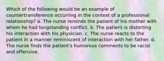 Which of the following would be an example of countertransference occurring in the context of a professional relationship? a. The nurse reminds the patient of his mother with whom he had longstanding conflict. b. The patient is distorting his interaction with his physician. c. The nurse reacts to the patient in a manner reminiscent of interaction with her father. d. The nurse finds the patient's humorous comments to be racist and offensive.