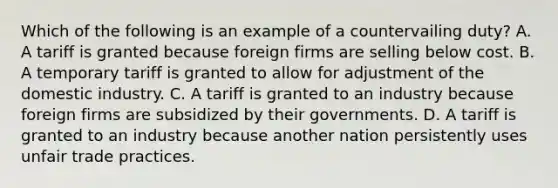 Which of the following is an example of a countervailing​ duty? A. A tariff is granted because foreign firms are selling below cost. B. A temporary tariff is granted to allow for adjustment of the domestic industry. C. A tariff is granted to an industry because foreign firms are subsidized by their governments. D. A tariff is granted to an industry because another nation persistently uses unfair trade practices.