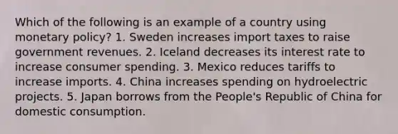 Which of the following is an example of a country using monetary policy? 1. Sweden increases import taxes to raise government revenues. 2. Iceland decreases its interest rate to increase consumer spending. 3. Mexico reduces tariffs to increase imports. 4. China increases spending on hydroelectric projects. 5. Japan borrows from the People's Republic of China for domestic consumption.