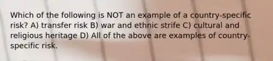 Which of the following is NOT an example of a country-specific risk? A) transfer risk B) war and ethnic strife C) cultural and religious heritage D) All of the above are examples of country-specific risk.