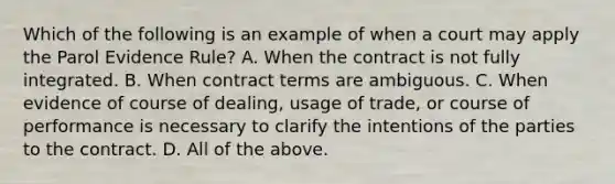 Which of the following is an example of when a court may apply the Parol Evidence Rule? A. When the contract is not fully integrated. B. When contract terms are ambiguous. C. When evidence of course of dealing, usage of trade, or course of performance is necessary to clarify the intentions of the parties to the contract. D. All of the above.