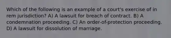 Which of the following is an example of a court's exercise of in rem jurisdiction? A) A lawsuit for breach of contract. B) A condemnation proceeding. C) An order-of-protection proceeding. D) A lawsuit for dissolution of marriage.