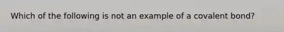 Which of the following is not an example of a covalent bond?