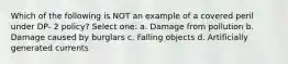 Which of the following is NOT an example of a covered peril under DP- 2 policy? Select one: a. Damage from pollution b. Damage caused by burglars c. Falling objects d. Artificially generated currents