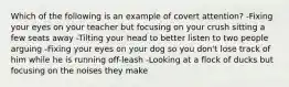 Which of the following is an example of covert attention? -Fixing your eyes on your teacher but focusing on your crush sitting a few seats away -Tilting your head to better listen to two people arguing -Fixing your eyes on your dog so you don't lose track of him while he is running off-leash -Looking at a flock of ducks but focusing on the noises they make