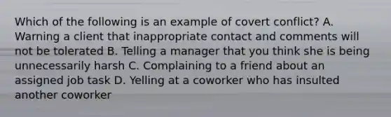 Which of the following is an example of covert conflict? A. Warning a client that inappropriate contact and comments will not be tolerated B. Telling a manager that you think she is being unnecessarily harsh C. Complaining to a friend about an assigned job task D. Yelling at a coworker who has insulted another coworker