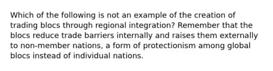 Which of the following is not an example of the creation of trading blocs through regional integration? Remember that the blocs reduce trade barriers internally and raises them externally to non-member nations, a form of protectionism among global blocs instead of individual nations.