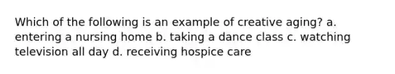 Which of the following is an example of creative aging? a. entering a nursing home b. taking a dance class c. watching television all day d. receiving hospice care