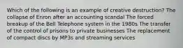 Which of the following is an example of creative destruction? The collapse of Enron after an accounting scandal The forced breakup of the Bell Telephone system in the 1980s The transfer of the control of prisons to private businesses The replacement of compact discs by MP3s and streaming services